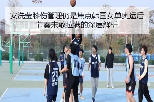 安洗莹膝伤管理仍是焦点韩国女单奥运后节奏未敢拉满的深层解析